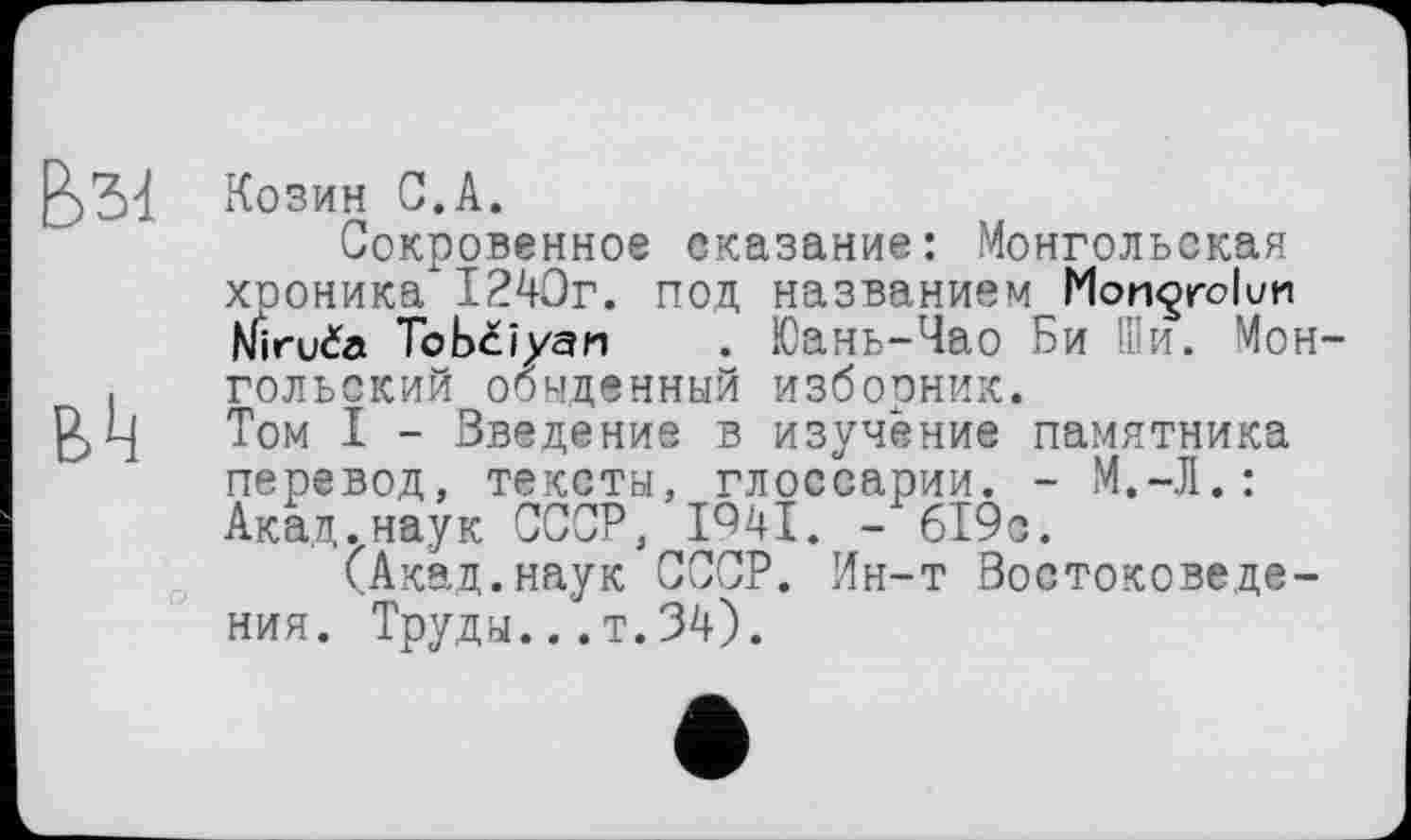 ﻿Козин С.А.
Сокровенное сказание: Монгольская хроника* 1240г. под названием Mongrolun Miruča Tobciyan . Юань-Чао Би Ши. Монгольский обыденный изборник. Том I - Введение в изучение памятника перевод, тексты, глоссарии. - М.-Л.: Акад.наук СССР, І94Ї. - 619с.
(Акад.наук СССР. Ин-т Востоковедения. Труды... т.34).